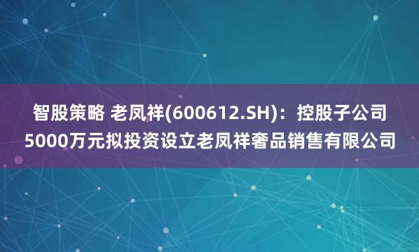 智股策略 老凤祥(600612.SH)：控股子公司5000万元拟投资设立老凤祥奢品销售有限公司