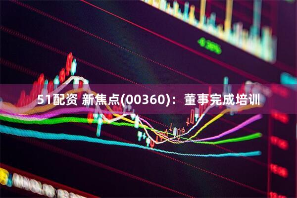 51配资 新焦点(00360)：董事完成培训
