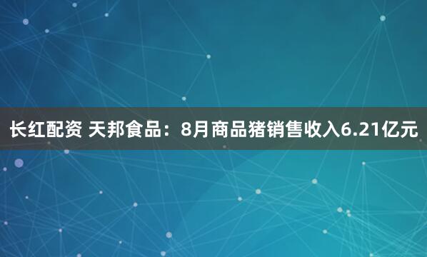 长红配资 天邦食品：8月商品猪销售收入6.21亿元