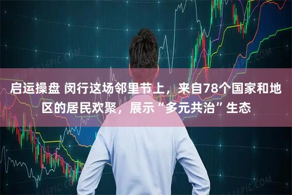 启运操盘 闵行这场邻里节上，来自78个国家和地区的居民欢聚，展示“多元共治”生态