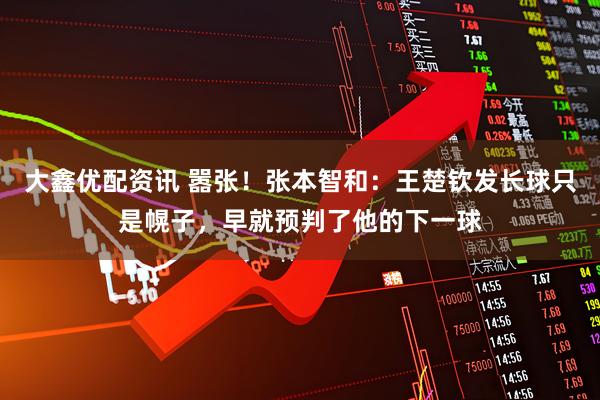 大鑫优配资讯 嚣张！张本智和：王楚钦发长球只是幌子，早就预判了他的下一球