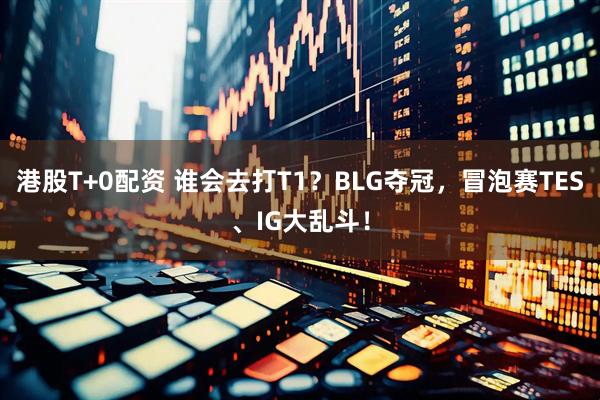港股T+0配资 谁会去打T1？BLG夺冠，冒泡赛TES、IG大乱斗！