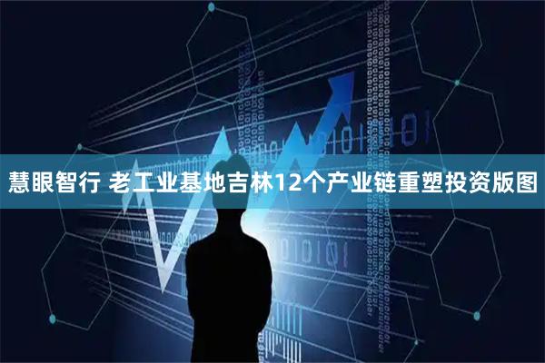 慧眼智行 老工业基地吉林12个产业链重塑投资版图