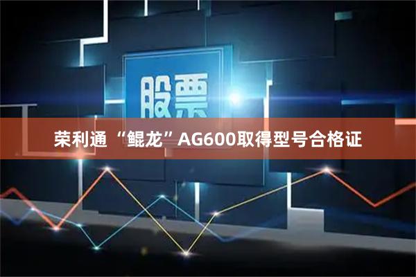 荣利通 “鲲龙”AG600取得型号合格证