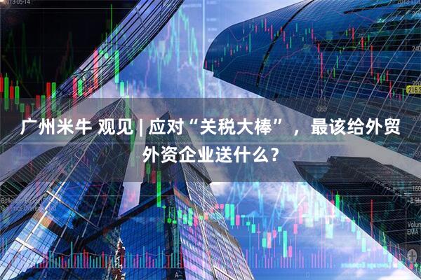广州米牛 观见 | 应对“关税大棒” ，最该给外贸外资企业送什么？