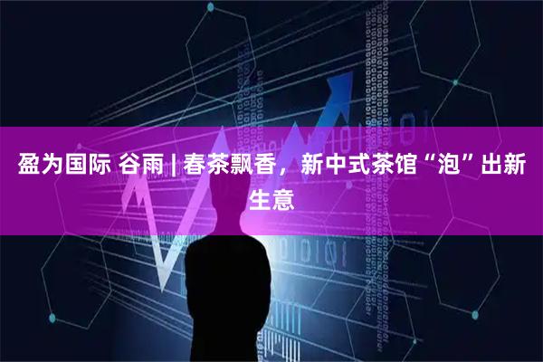 盈为国际 谷雨 | 春茶飘香，新中式茶馆“泡”出新生意