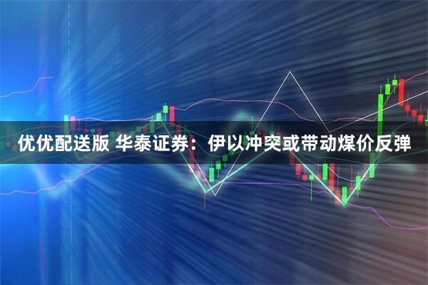 优优配送版 华泰证券：伊以冲突或带动煤价反弹