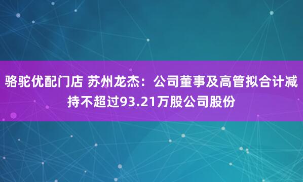 骆驼优配门店 苏州龙杰：公司董事及高管拟合计减持不超过93.21万股公司股份