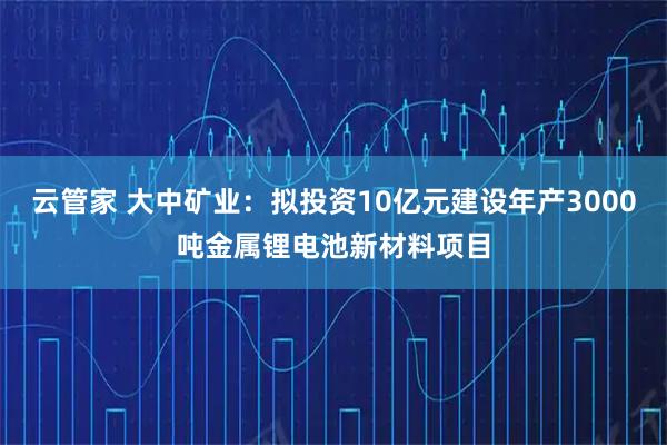 云管家 大中矿业：拟投资10亿元建设年产3000吨金属锂电池新材料项目