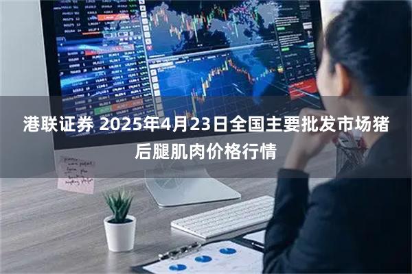 港联证券 2025年4月23日全国主要批发市场猪后腿肌肉价格行情