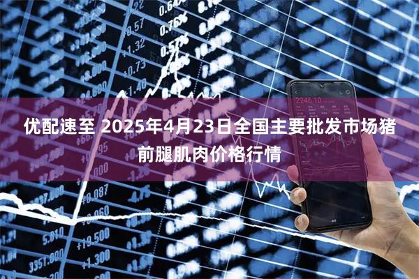 优配速至 2025年4月23日全国主要批发市场猪前腿肌肉价格行情