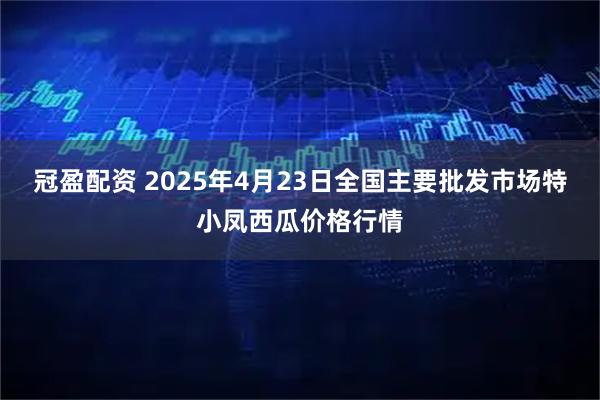 冠盈配资 2025年4月23日全国主要批发市场特小凤西瓜价格行情