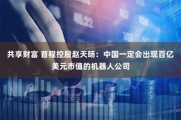 共享财富 首程控股赵天旸：中国一定会出现百亿美元市值的机器人公司