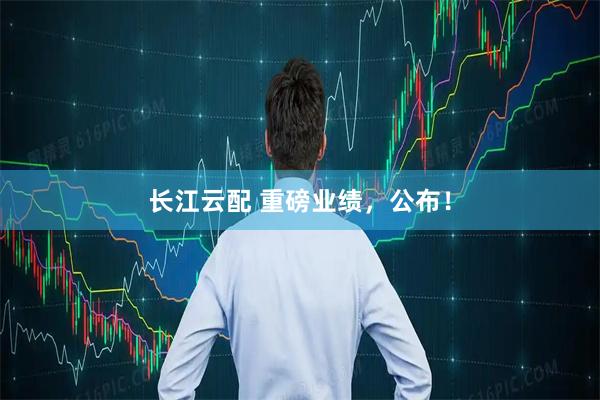 长江云配 重磅业绩，公布！