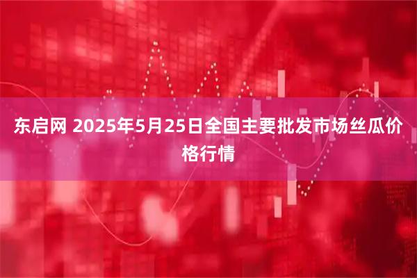 东启网 2025年5月25日全国主要批发市场丝瓜价格行情