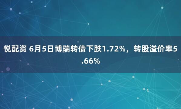 悦配资 6月5日博瑞转债下跌1.72%，转股溢价率5.66%