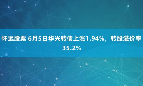 怀远股票 6月5日华兴转债上涨1.94%，转股溢价率35.2%