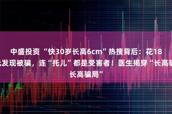 中盛投资 “快30岁长高6cm”热搜背后：花1899元发现被骗，连“托儿”都是受害者！医生揭穿“长高骗局”