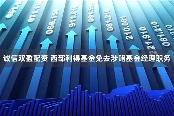 诚信双盈配资 西部利得基金免去涉赌基金经理职务