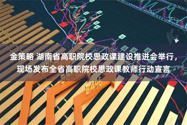 金策略 湖南省高职院校思政课建设推进会举行，现场发布全省高职院校思政课教师行动宣言