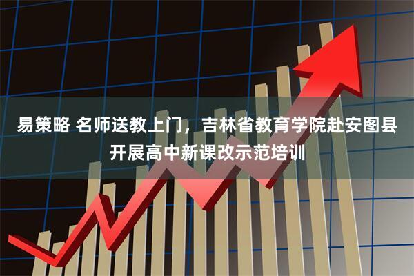易策略 名师送教上门，吉林省教育学院赴安图县开展高中新课改示范培训