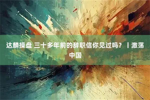 达麟操盘 三十多年前的辞职信你见过吗？丨激荡中国