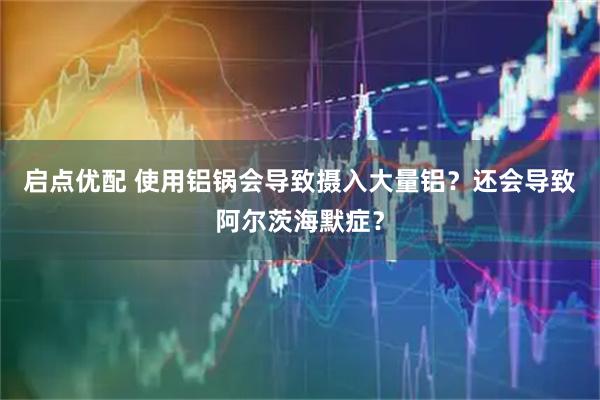 启点优配 使用铝锅会导致摄入大量铝？还会导致阿尔茨海默症？