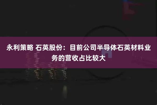 永利策略 石英股份：目前公司半导体石英材料业务的营收占比较大