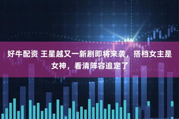 好牛配资 王星越又一新剧即将来袭，搭档女主是女神，看清阵容追定了