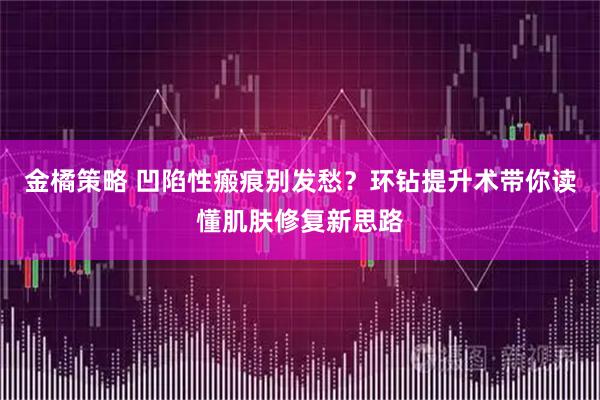 金橘策略 凹陷性瘢痕别发愁？环钻提升术带你读懂肌肤修复新思路