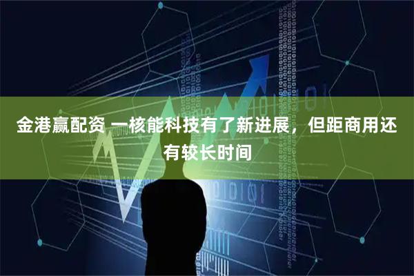 金港赢配资 一核能科技有了新进展，但距商用还有较长时间