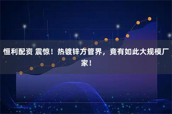 恒利配资 震惊！热镀锌方管界，竟有如此大规模厂家！