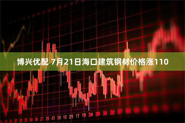 博兴优配 7月21日海口建筑钢材价格涨110
