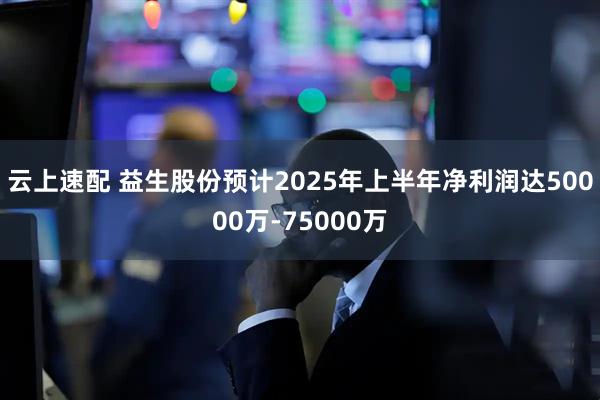 云上速配 益生股份预计2025年上半年净利润达50000万-75000万