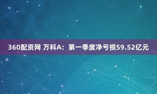 360配资网 万科A：第一季度净亏损59.52亿元