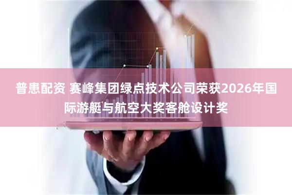 普患配资 赛峰集团绿点技术公司荣获2026年国际游艇与航空大奖客舱设计奖